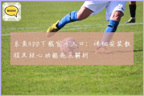 乐鱼app下载官方入口：详细安装教程及核心功能亮点解析