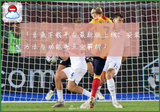「乐鱼下载平台最新版上线：安装方法与功能亮点全解析」