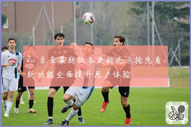 2. 乐鱼最新版本更新亮点抢先看，新功能全面提升用户体验