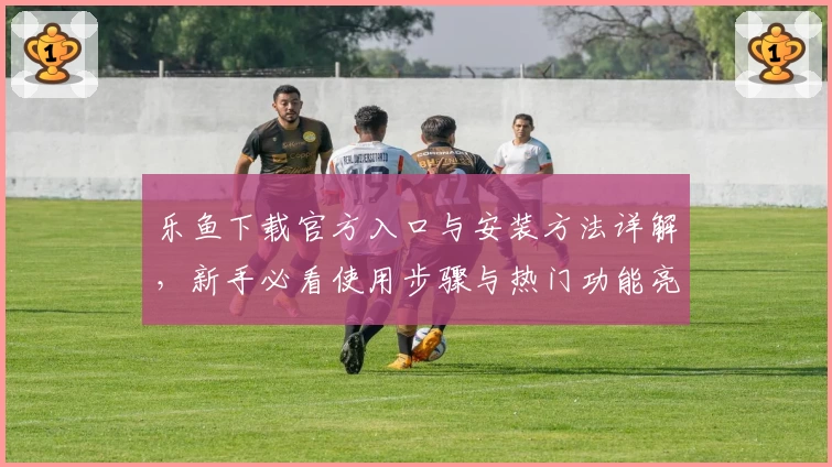 乐鱼下载官方入口与安装方法详解，新手必看使用步骤与热门功能亮点解析