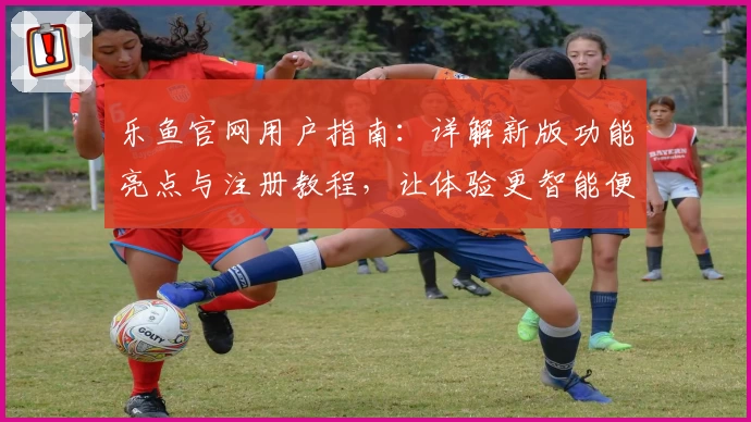 乐鱼官网用户指南：详解新版功能亮点与注册教程，让体验更智能便捷