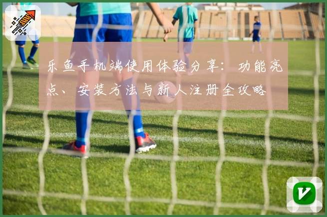 乐鱼手机端使用体验分享：功能亮点、安装方法与新人注册全攻略