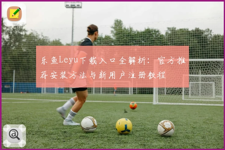 乐鱼Leyu下载入口全解析：官方推荐安装方法与新用户注册教程