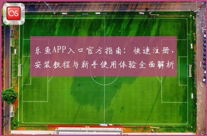 乐鱼APP入口官方指南：快速注册、安装教程与新手使用体验全面解析
