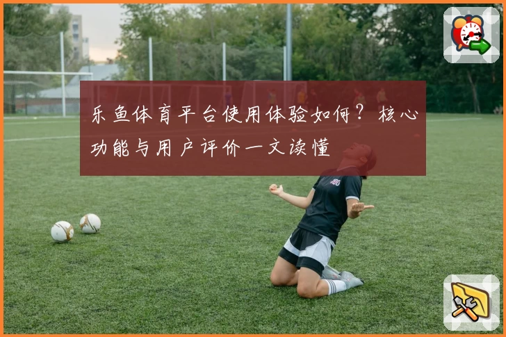 乐鱼体育平台使用体验如何？核心功能与用户评价一文读懂