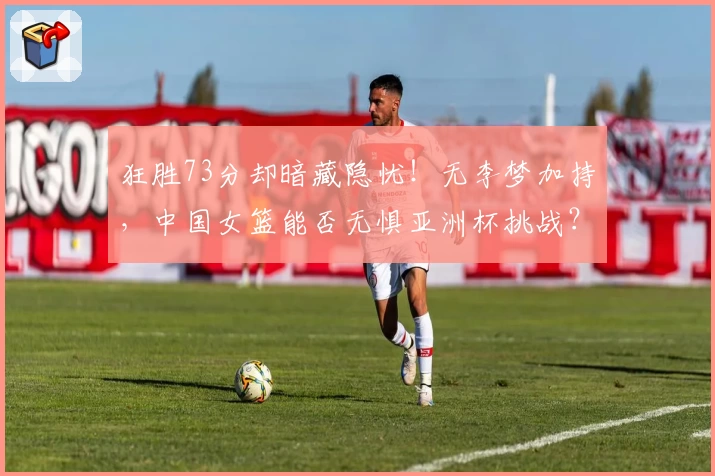 狂胜73分却暗藏隐忧！无李梦加持，中国女篮能否无惧亚洲杯挑战？