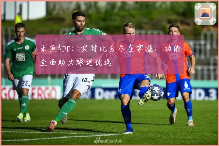 乐鱼App：实时比分尽在掌握，功能全面助力球迷优选