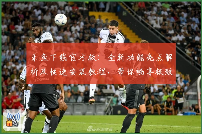 乐鱼下载官方版：全新功能亮点解析及快速安装教程，带你畅享极致体验