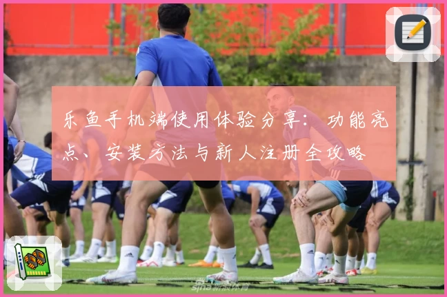 乐鱼手机端使用体验分享：功能亮点、安装方法与新人注册全攻略