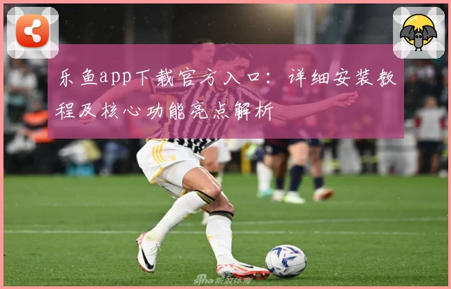 乐鱼app下载官方入口：详细安装教程及核心功能亮点解析