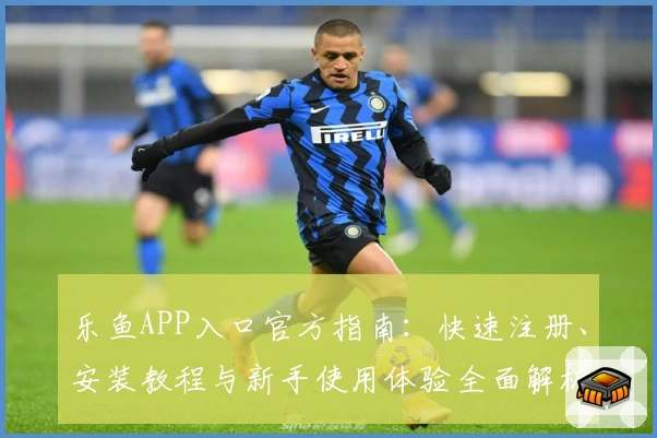 乐鱼APP入口官方指南:快速注册、安装教程与新手使用体验全面解析