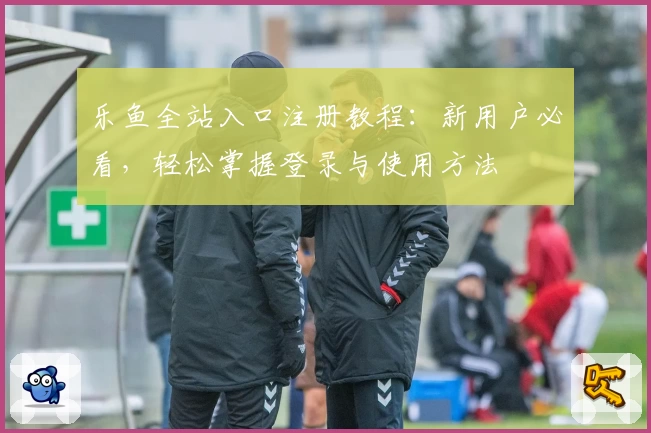 乐鱼全站入口注册教程：新用户必看，轻松掌握登录与使用方法