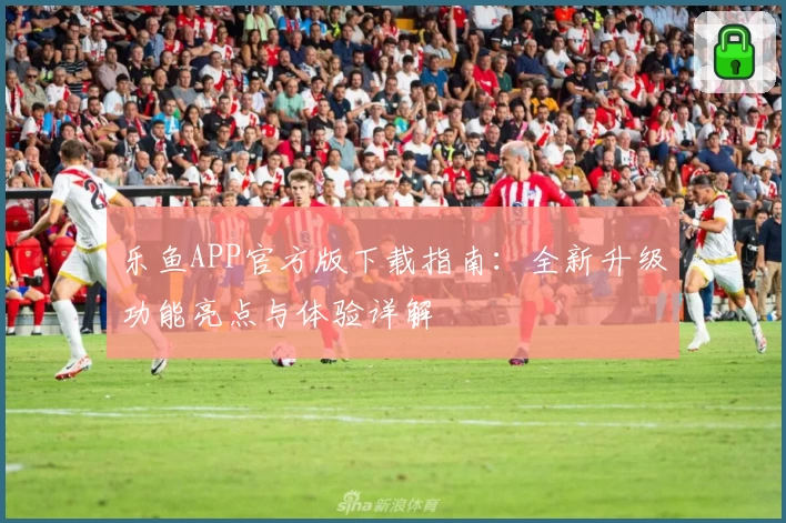 乐鱼APP官方版下载指南：全新升级功能亮点与体验详解