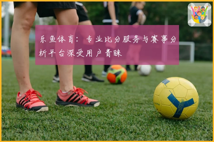 乐鱼体育：专业比分服务与赛事分析平台深受用户青睐