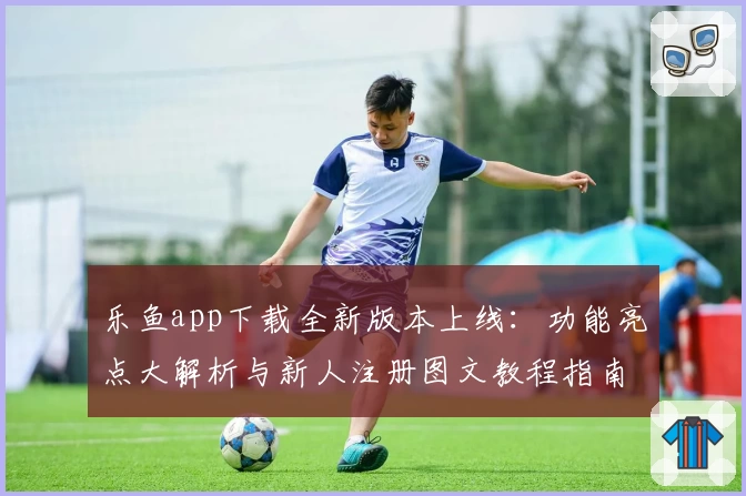 乐鱼app下载全新版本上线：功能亮点大解析与新人注册图文教程指南