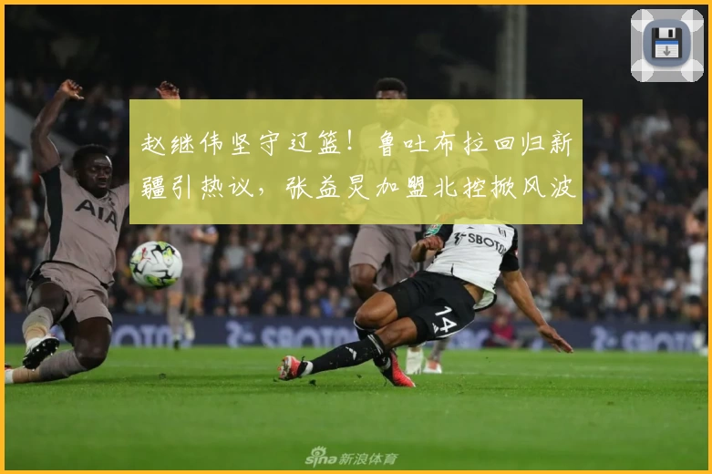 赵继伟坚守辽篮!鲁吐布拉回归新疆引热议,张益炅加盟北控掀风波