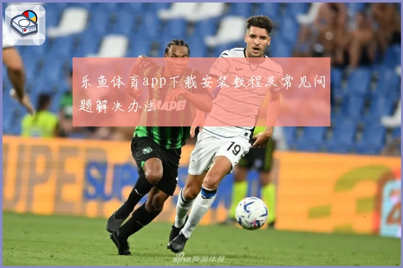 乐鱼体育app下载安装教程及常见问题解决办法