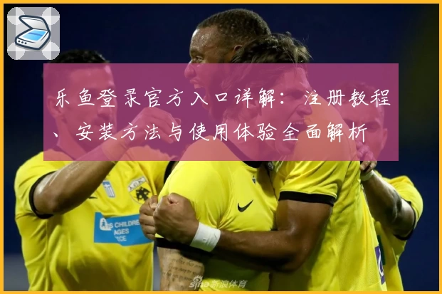 乐鱼登录官方入口详解：注册教程、安装方法与使用体验全面解析