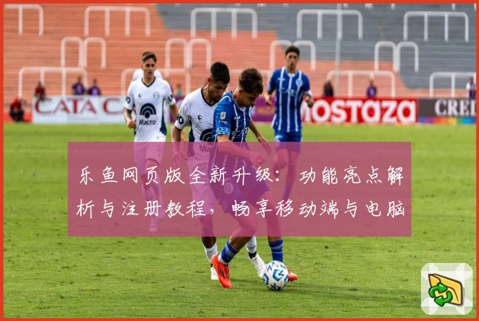 乐鱼网页版全新升级：功能亮点解析与注册教程，畅享移动端与电脑版无缝切换