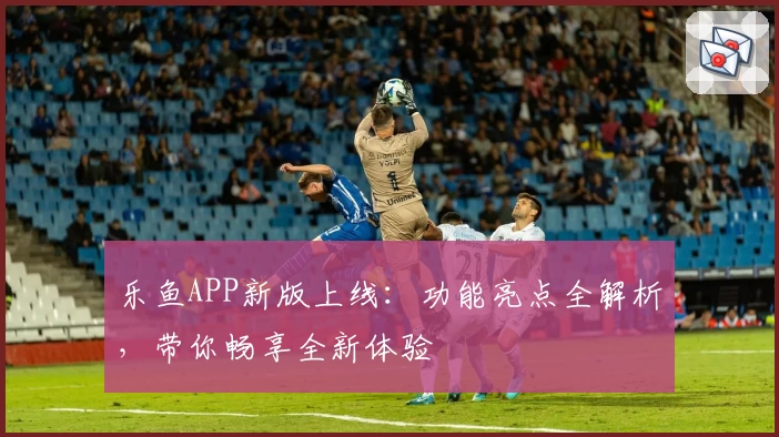 乐鱼APP新版上线：功能亮点全解析，带你畅享全新体验