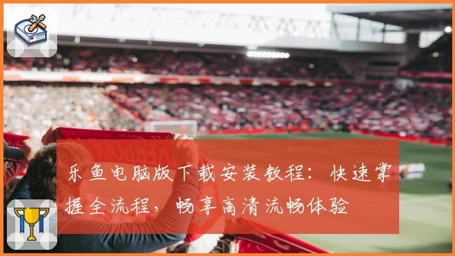 乐鱼电脑版下载安装教程：快速掌握全流程，畅享高清流畅体验