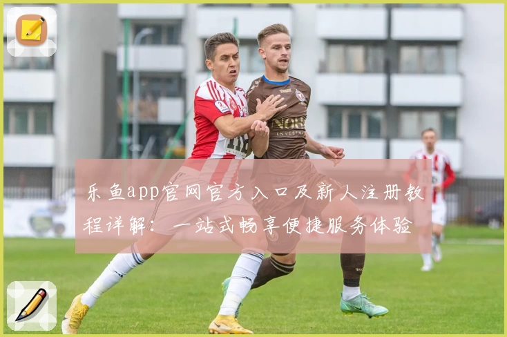 乐鱼app官网官方入口及新人注册教程详解：一站式畅享便捷服务体验