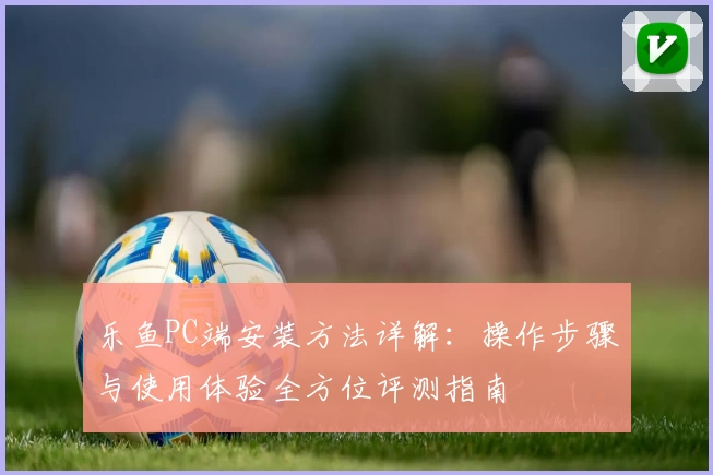 乐鱼PC端安装方法详解：操作步骤与使用体验全方位评测指南