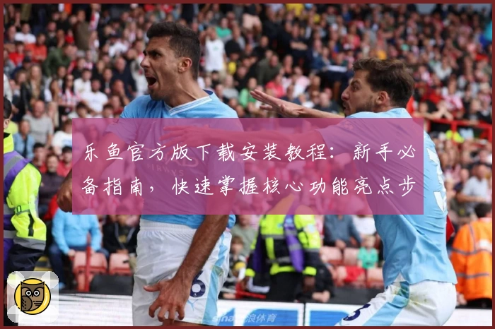 乐鱼官方版下载安装教程：新手必备指南，快速掌握核心功能亮点步骤