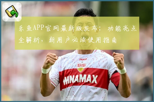 乐鱼APP官网最新版发布：功能亮点全解析，新用户必读使用指南