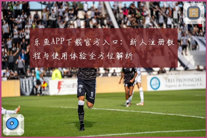 乐鱼APP下载官方入口:新人注册教程与使用体验全方位解析