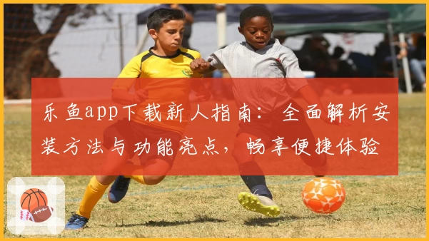 乐鱼app下载新人指南：全面解析安装方法与功能亮点，畅享便捷体验
