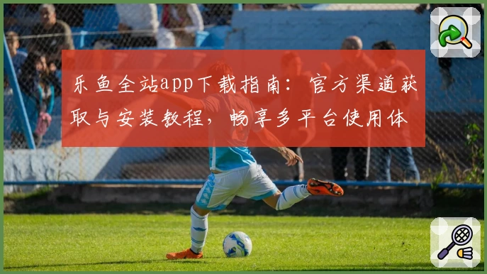 乐鱼全站app下载指南：官方渠道获取与安装教程，畅享多平台使用体验