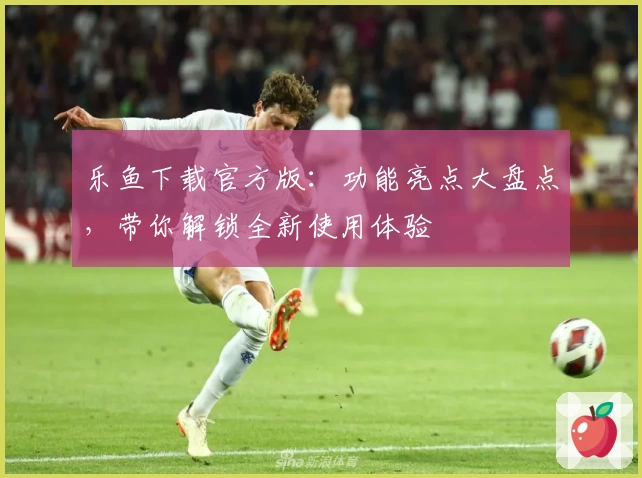 乐鱼下载官方版：功能亮点大盘点，带你解锁全新使用体验