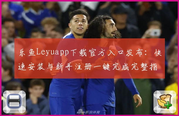 乐鱼Leyuapp下载官方入口发布:快速安装与新手注册一键完成完整指南