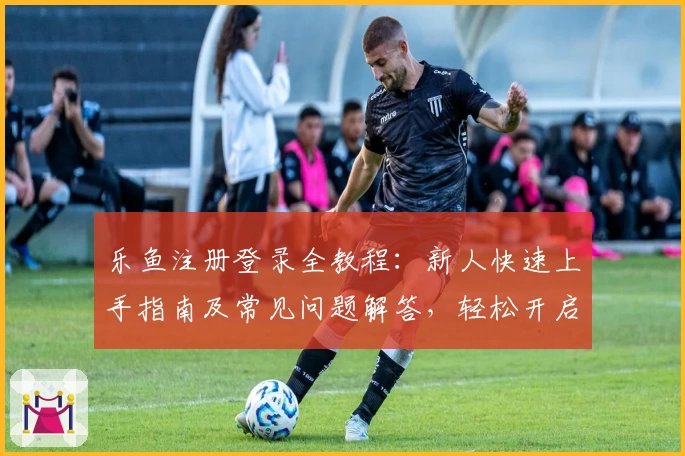 乐鱼注册登录全教程:新人快速上手指南及常见问题解答,轻松开启畅享体验