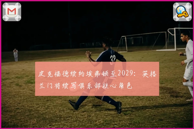 皮克福德续约埃弗顿至2029：英格兰门将续写俱乐部核心角色