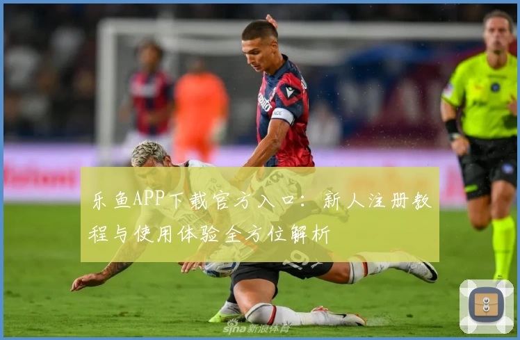 乐鱼APP下载官方入口：新人注册教程与使用体验全方位解析