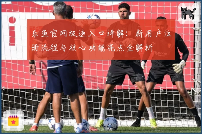 乐鱼官网极速入口详解：新用户注册流程与核心功能亮点全解析