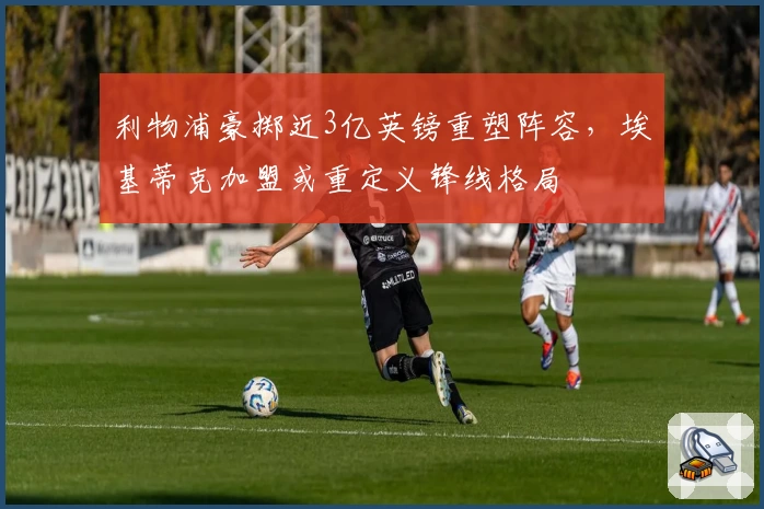利物浦豪掷近3亿英镑重塑阵容,埃基蒂克加盟或重定义锋线格局