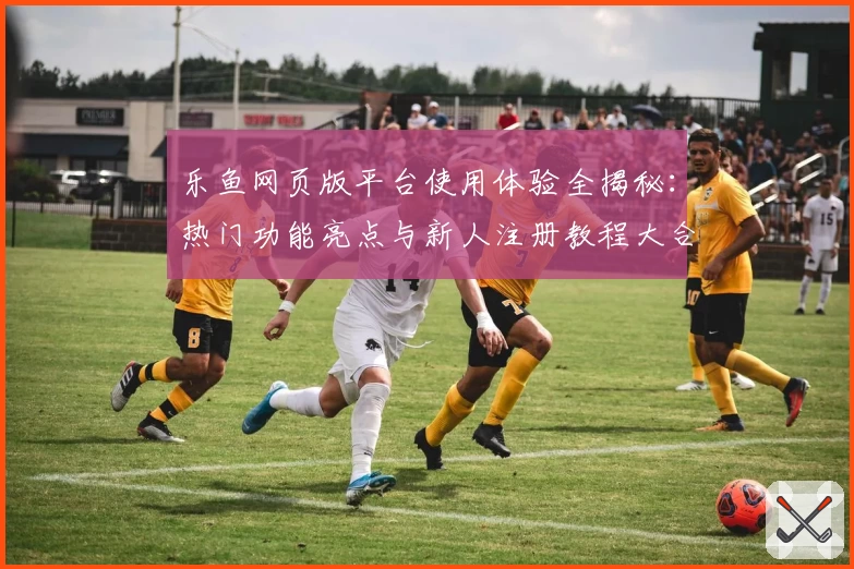 乐鱼网页版平台使用体验全揭秘：热门功能亮点与新人注册教程大合集