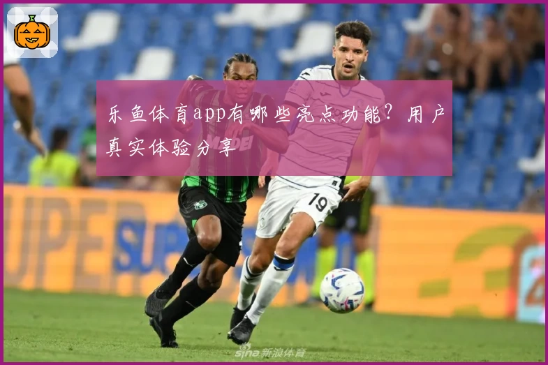 乐鱼体育app有哪些亮点功能?用户真实体验分享